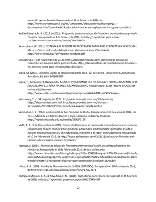 20
para el ProyectoCapital.Recuperadoel 11de febrerode 2016, de
http://www.proyectocapital.org/es/component/phocadownload/category/1-
documentos.html?download=19:educacionfinancieraretosyleccionesfranzgomezcompleta.
HedianCarrera,M. R. (2012 de 2012). Propuesta para una educación financiera desdeun banco privado.
Ecuador. Recuperadoel 1 de Febrerode 2016, de http://repositorio.puce.edu.ec:
ttp://repositorio.puce.edu.ec/handle/22000/6803
Hemisphere,W.(2011). SISTEMASDE REPORTE DE PRÉSTAMOSBANCARIOSYCRÉDITOSEN HONDURAS.
Mexico:Centrode EstudiosMonetariosLatinoamericanos.Obtenidode
http://www.whcri.org/PDF/reporte-honduras.pdf
Lanzagorta,J. (5 de noviembre de 2013). http://planeatusfinanzas.com.Obtenidode educacion-
financiera-en-america-latina-post-invitado:http://planeatusfinanzas.com/educacion-financiera-
en-america-latina-post-invitado/#axzz410fp7svL
Lopez,M. (2003). Depósito Digital de Documentosdela UAB. (2. Bellaterra:UniversitatAutònomade
Barcelona,Ed.) doi:8468863696
Lopez,T., & Caceres,B.(Noviembrede 2012). PLICACIÓN DELASTIC`S PARA EL FORTALECIMIENTODELA
EDUCACIÓN YCULTURA FINANCIERA EN HONDURAS. Recuperadoel 12 de febrerode 2016, de
unitec.edu/innovare:
http://www.unitec.edu/innovare/?wpdmact=process&did=MTEuaG90bGluaw==
Monterrey,T. d.(03 de juniode 2015). http://eleconomista.com.mx/.Obtenidode
http://eleconomista.com.mx/:http://eleconomista.com.mx/finanzas-
personales/2015/06/03/cinco-beneficios-adquirir-tarjeta-credito
MurilloLaz, L. E. (2014). Universidad deSan Francisco deQuito. Recuperadoel 31 de enerode 2016, de
Tesis- Maestría enAdministraciónoEspecializaciónenBancay Finanzas:
http://repositorio.usfq.edu.ec/handle/23000/3178
MyM, A.R. (6 de Noviembrede 2015). Educaciónfinanciera,el caminoala inclusiónsocial enHonduras.
Educarsobreel buen manejo delas finanzas,personales,empresarialesy familiaresayuda a
mitigar el consumo excesivo,la inestabilidad financiera o el sobre-endeudamiento. Recuperado
el 10 de Febrerode 2016, de http://www.revistamym.com/2015/11/educacion-financiera-el-
camino-a-la-inclusion-social-en-honduras/
Pagoaga,a. (2014). Manualdeeducación financiera orientando aluso de las tarjetasdecrédito en
Honduras. Recuperadoel 12de febrerode 2016, de crai.unitec.edu:
http://www.crai.unitec.edu/library/index.php?title=159495&lang=es%20%20&query=@title=Sp
ecial:GSMSearchPage@process=@titulo=tarjetas%20de%20credito%20honduras@autor=@key
words=@material=@idioma=@sortby=sorttitle@mode=&recnum=3&mode=
Paños,A.A. (1999). Analesde Documentación (e-ISSN 1697-7904). Recuperadoel 30 de enerode 2016,
de http://revistas.um.es/analesdoc/article/view/2701/2671
RodríguezMorales,E. A.,& SilvaSilva,E.M. (2011). Repositorio.puce.edu.ec. Recuperadoel 31de enero
de 2016, de http://repositorio.puce.edu.ec/handle/22000/4584
 