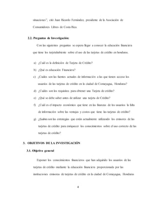 4
situaciones”, citó Juan Ricardo Fernández, presidente de la Asociación de
Consumidores Libres de Costa Rica.
2.2. Preguntas de Investigación:
Con las siguientes preguntas se espera llegar a conocer la educación financiera
que tiene los tarjetahabiente sobre el uso de las tarjetas de crédito en honduras.
a) ¿Cuál es la definición de Tarjeta de Crédito?
b) ¿Qué es educación Financiera?
c) ¿Cuáles son las fuentes actuales de información a las que tienen acceso los
usuarios de las tarjetas de crédito en la ciudad de Comayagua, Honduras?
d) ¿Cuáles son los requisitos para obtener una Tarjeta de crédito?
e) ¿Qué se debe saber antes de utilizar una tarjeta de Crédito?
f) ¿Cuál es el impacto económico que tiene en las finanzas de los usuarios la falta
de información sobre las ventajas y costos que tiene las tarjetas de crédito?
g) ¿Cuáles son las estrategias que están actualmente utilizando los emisores de las
tarjetas de crédito para enriquecer los conocimientos sobre el uso correcto de las
tarjetas de crédito?
3. OBJETIVOS DE LA INVESTIGACIÓN
3.1. Objetivo general
Exponer los conocimientos financieros que han adquirido los usuarios de las
tarjetas de crédito mediante la educación financiera proporcionada por las
instituciones emisoras de tarjetas de crédito en la ciudad de Comayagua, Honduras
 