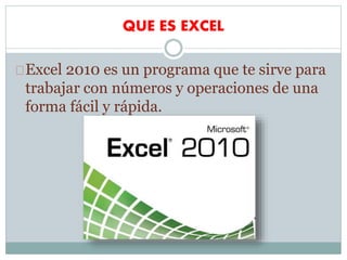 QUE ES EXCEL
Excel 2010 es un programa que te sirve para
trabajar con números y operaciones de una
forma fácil y rápida.
 
