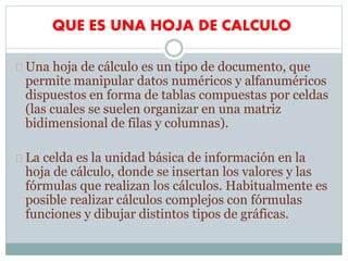 QUE ES UNA HOJA DE CALCULO
Una hoja de cálculo es un tipo de documento, que
permite manipular datos numéricos y alfanuméricos
dispuestos en forma de tablas compuestas por celdas
(las cuales se suelen organizar en una matriz
bidimensional de filas y columnas).
La celda es la unidad básica de información en la
hoja de cálculo, donde se insertan los valores y las
fórmulas que realizan los cálculos. Habitualmente es
posible realizar cálculos complejos con fórmulas
funciones y dibujar distintos tipos de gráficas.
 