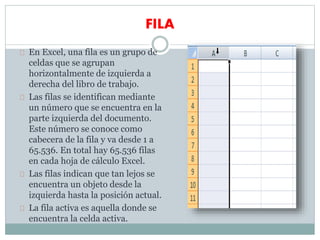 FILA
En Excel, una fila es un grupo de
celdas que se agrupan
horizontalmente de izquierda a
derecha del libro de trabajo.
Las filas se identifican mediante
un número que se encuentra en la
parte izquierda del documento.
Este número se conoce como
cabecera de la fila y va desde 1 a
65.536. En total hay 65.536 filas
en cada hoja de cálculo Excel.
Las filas indican que tan lejos se
encuentra un objeto desde la
izquierda hasta la posición actual.
La fila activa es aquella donde se
encuentra la celda activa.
 