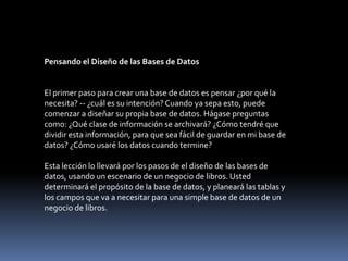 Pensando el Diseño de las Bases de DatosEl primer paso para crear una base de datos es pensar ¿por qué la necesita? -- ¿cuál es su intención? Cuando ya sepa esto, puede comenzar a diseñar su propia base de datos. Hágase preguntas como: ¿Qué clase de información se archivará? ¿Cómo tendré que dividir esta información, para que sea fácil de guardar en mi base de datos? ¿Cómo usaré los datos cuando termine?Esta lección lo llevará por los pasos de el diseño de las bases de datos, usando un escenario de un negocio de libros. Usted determinará el propósito de la base de datos, y planeará las tablas y los campos que va a necesitar para una simple base de datos de un negocio de libros.