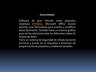 GeneralidadesSoftware de gran difusión entre pequeñas empresas (PYMES), Microsoft Office Access permite crear formularios para insertar y modificar datos fácilmente. También tiene un entorno gráfico para ver las relaciones entre las diferentes tablas de la base de datos.Tiene un sistema de seguridad de cifrado bastante primitivo y puede ser la respuesta a proyectos de programación de pequeños y medianos tamaños.