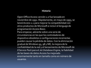 HistoriaOpen Office Access versión 1.0 fue lanzado en noviembre de 1992. Rápidamente, en mayo de 1993, se lanzó Access 1.1 para mejorar la compatibilidad con otros productos de Microsoft e incluir el lenguaje de programación Access Basic.Para empezar, advierte sobre una serie de circunstancias en las que los controladores de dispositivo obsoletos o configuraciones incorrectas pueden causar la pérdida de datos. Con la eliminación gradual de Windows 95, 98 y ME, la mejora de la confiabilidad de la red y el lanzamiento de Microsoft de 8 Service Pack para el Jet Database Engine, la fiabilidad de las bases de datos Access ha mejorado enormemente tanto en tamaño como en número de usuarios.