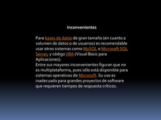 InconvenientesPara bases de datos de gran tamaño (en cuanto a volumen de datos o de usuarios) es recomendable usar otros sistemas como MySQL o Microsoft SQL Server, y código VBA (Visual Basic para Aplicaciones).Entre sus mayores inconvenientes figuran que no es multiplataforma, pues sólo está disponible para sistemas operativos de Microsoft. Su uso es inadecuado para grandes proyectos de software que requieren tiempos de respuesta críticos.