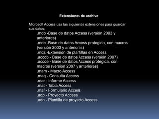 Extensiones de archivoMicrosoft Access usa las siguientes extensiones para guardar sus datos:.mdb -Base de datos Access (versión 2003 y anteriores) .mde -Base de datos Access protegida, con macros (versión 2003 y anteriores) .mdz -Extensión de plantillas en Access .accdb - Base de datos Access (versión 2007) .accde - Base de datos Access protegida, con macros (versión 2007 y anteriores) .mam - Macro Access .maq - Consulta Access .mar - Informe Access .mat - Tabla Access .maf - Formulario Access .adp - Proyecto Access .adn - Plantilla de proyecto Access 