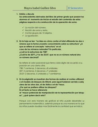 Mayra Isabel Guillen Silva                     II Semestre
1. Enlista y discute
   los antecedentes derivados del libro de primer grado que poseen los
   alumnos al momento de iniciar el estudio del contenido de estas
   páginas respecto a la construcción de la operación de suma.

         La noción del número.
         Noción de suma y resta.
         Contar grupos de 10 objetos.
         La igualación.

2. En la hoja se lee: “La idea es cómo contar el total utilizando los dos n
   úmeros que lo forma ynuestro conocimiento sobre su estructura” ¿A
   que se refiere el concepto “estructura” en el
   caso de los números naturales? En particular,
   ¿cuál es la estructura de 738?
   ¿Cuál la de 207? ¿Y la de 25.07, que no es un número natural sino
   un número decimal?

   Se refiere al valor posicional que tiene cada digito de acuerdo a su
   posición en una cierta cifra.
   738: 7 centenas, 3 decenas y 8 unidades.
   207: 2 centenas, 0 decenas y 7 unidades
   25.07: 2 decenas, 5 unidades y 7 centésimas

3. En la página26 se muestran dos formas de realizar el conteo utilizand
   o el modelo de bloques de Hitomi, pero igual hubieran servido cualq
   uiera de los otros dos, el de Akiko o el de Yasuo.
   ¿Por qué se prefiere utilizar los bloques?
   En el texto se hace referencia
   al “mayor potencial de manipulación de la representación por bloqu
   es”, ¿qué quiere decir esto?

   Porque con esta manera de graficar el niño puede desarrollar su
   pensamiento matemático, además porque es una manera en la que
   los niños puede visualizar mas fácilmente la cantidad que se indica.
 