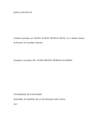 MAPA CONCEPTUAL
Actividad presentada por MAYRA JULIETH TRUJILLO REYES, en el módulo Gerencia
de Proyectos de Tecnología Educativa.
Presentado a la profesor MG. JAVIER ERNESTO MORENO GUALDRON
UNIVERSIDAD DE SANTANDER
MAESTRÍA EN GESTIÓN DE LA TECNOLOGÍA EDUCATIVA
2017
 