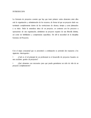 INTRODUCION
La Gerencia de proyectos consiste que hay que tener primero varios elementos entre ellos
está la organización y administración de los recursos, de forma tal que un proyecto dado sea
terminado completamente dentro de las restricciones de alcance, tiempo y coste planteados
a su inicio. Dada la naturaleza única de un proyecto, en contraste con los procesos u
operaciones de una organización, administrar un proyecto requiere de una filosofía distinta,
así como de habilidades y competencias específicas. De allí la necesidad de la disciplina
Gerencia de Proyectos.
Con el mapa conceptual que se presentará a continuación se pretende dar respuesta a los
siguientes interrogantes:
• ¿Cuál es el rol principal de un profesional en el desarrollo de proyectos basados en
una excelente gestión de proyectos?
• ¿Qué elementos son necesarios para que pueda garantizarse un ciclo de vida de un
proyecto completamente?
 