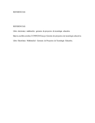 REFERENCIAS
REFERENCIAS
Libro electronico multimedia: gerencia de proyectos de tecnologia educativa.
http:/es.escribd.com/doc/213909228/Ensayo-Gerente-de-proyectos-de-tecnologia-educativa
Libro Electrónico Multimedial: Gerencia de Proyectos de Tecnología Educativa.
 