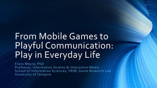 From Mobile Games to
Playful Communication:
Play in Everyday Life
F r a n s Mä yr ä , Ph D
P r o fes s or, In fo r mat ion S t udi e s & I n t e r a c t iv e Me di a
S c h o o l o f In fo r mat io n S c i e n c e s, T R I M, G a me Re s e a r c h L a b
Uni ver s it y o f Ta mp er e
 