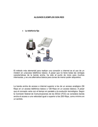 ALGUNOS EJEMPLOS SON:RED




             La telefonía fija




El método más elemental para realizar una conexión a internet es el uso de un
módem en unacceso telefónico básico. A pesar que no tiene todas las ventajas
características de la banda ancha, ha sido el punto de inicio para muchos
internautas, y es una alternativa básica para zonas de menor poder adquisitivo.



La banda ancha de acceso a internet superior a los de un acceso analógico (56
Kbps en un acceso telefónico básico o 128 Kbps en un acceso básico). A pesar
que el concepto varia con el tiempo en paralelo a la evolución tecnológica. Según
la Comisión federal de Comunicaciones de los EEUU (FCC) se considera banda
ancha el acceso a una velocidad igual o superior a los 200 Kbps, como mínimo en
un sentido.
 