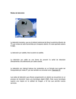 Redes de televisión




La televisión terrestre, que es el método tradicional de librar la señal de difusión de
TV, por ondas de radio transmitida por el espacio abierto. En este apartado estaría
la TDT.



La televisión por satélite, libra la señal vía satélite.



La televisión por cable es una forma de provenir la señal de televisión
directamente a los televisores por cable coaxial.



La televisión por internet traduce los contenidos en un formato que puede ser
transportado por redes IP, por eso también es conocida como Televisión IP.



Las redes de televisión que ofrecen programación en abierto se encuentran en un
proceso de transición hacia una tecnología digital (TDT). Esta nueva tecnología
supone una mejora en la calidad de imagen, a la vez que permite nuevos
servicios.
 