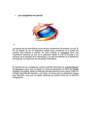Los navegadores de internet:




La mayoría de los ordenadores se encuentran actualmente conectados a la red. El
PC ha dejado de ser un dispositivo aislado para convertirse en la puerta de
entrada más habitual a internet. En este contexto el navegador tiene una
importancia relevante ya que es la aplicación desde la cual se accede a los
servicios de la sociedad de la información y se está convirtiendo en la plataforma
principal para la realización de actividades informáticas.



El mercado de los navegadores continúa estando dominado por Internet Explorer
de Microsoft a pesar que ha bajado su cuota de penetración en favor de Google
Chrome y de Firefox. Apple ha realizado grandes esfuerzos para colocar Safari en
un lugar relevante del mercado, y de hecho, ha hecho servir su plataforma iTunes
para difundirlo, cosa que ha estado calificada de práctica ilícita por el resto de
navegadores.
 
