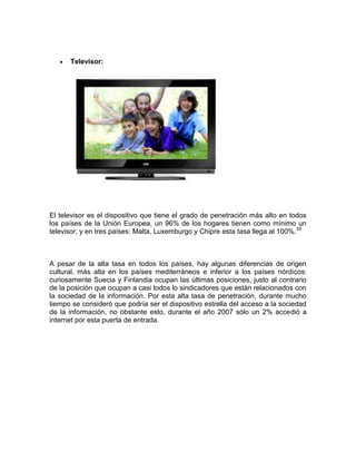 Televisor:




El televisor es el dispositivo que tiene el grado de penetración más alto en todos
los países de la Unión Europea, un 96% de los hogares tienen como mínimo un
televisor, y en tres países: Malta, Luxemburgo y Chipre esta tasa llega al 100%. 55



A pesar de la alta tasa en todos los países, hay algunas diferencias de origen
cultural, más alta en los países mediterráneos e inferior a los países nórdicos:
curiosamente Suecia y Finlandia ocupan las últimas posiciones, justo al contrario
de la posición que ocupan a casi todos lo sindicadores que están relacionados con
la sociedad de la información. Por esta alta tasa de penetración, durante mucho
tiempo se consideró que podría ser el dispositivo estrella del acceso a la sociedad
de la información, no obstante esto, durante el año 2007 sólo un 2% accedió a
internet por esta puerta de entrada.
 