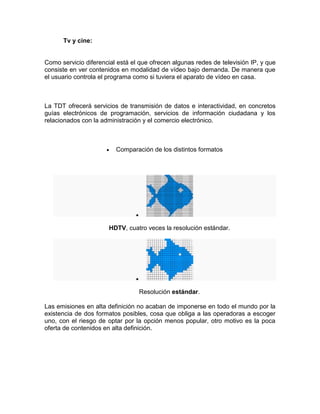 Tv y cine:


Como servicio diferencial está el que ofrecen algunas redes de televisión IP, y que
consiste en ver contenidos en modalidad de vídeo bajo demanda. De manera que
el usuario controla el programa como si tuviera el aparato de vídeo en casa.



La TDT ofrecerá servicios de transmisión de datos e interactividad, en concretos
guías electrónicos de programación, servicios de información ciudadana y los
relacionados con la administración y el comercio electrónico.



                         Comparación de los distintos formatos




                       HDTV, cuatro veces la resolución estándar.




                                 Resolución estándar.

Las emisiones en alta definición no acaban de imponerse en todo el mundo por la
existencia de dos formatos posibles, cosa que obliga a las operadoras a escoger
uno, con el riesgo de optar por la opción menos popular, otro motivo es la poca
oferta de contenidos en alta definición.
 