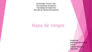 Universidad “Fermin Toro”
Vice rectorado Academico
Facultadad de Ingeniería
Escuela de Telecomunicaciones
Integrante:
Mayralejandra Perozo
Saia B
Catedra Higiene y
seguridad
Mapa de riesgos
 