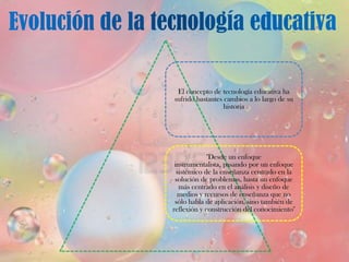 El concepto de tecnología educativa ha
sufrido bastantes cambios a lo largo de su
                  historia




             "Desde un enfoque
 instrumentalista, pasando por un enfoque
  sistémico de la enseñanza centrado en la
 solución de problemas, hasta un enfoque
   más centrado en el análisis y diseño de
  medios y recursos de enseñanza que no
 sólo habla de aplicación, sino también de
reflexión y construcción del conocimiento"
 