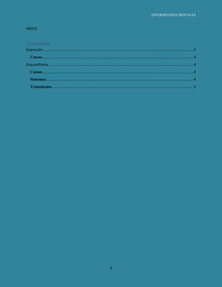 ENFERMEDADES MENTALES



INDICE


Contenido
Depresión ...................................................................................................................................................... 4
   Causas ...................................................................................................................................................... 4
Esquizofrenia................................................................................................................................................. 4
   Causas ...................................................................................................................................................... 4
   Síntomas ................................................................................................................................................... 4
   Tratamiento ............................................................................................................................................. 5




                                                                                3
 