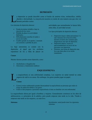 ENFERMEDADES MENTALES



                                             DEPRESIÓN



L
         a depresión se puede describir como el hecho de sentirse triste, melancólico, infeliz,
         abatido o derrumbado. La mayoría de nosotros se siente de esta manera una que otra vez
         durante períodos cortos.

Los síntomas de depresión abarcan:                      actividades que normalmente lo hacen feliz,
                                                        entre ellas, la actividad sexual.
         Estado de ánimo irritable o bajo la
         mayoría de las veces.                          Los tipos principales de depresión abarcan:
         Pérdida de placer en actividades
         habituales.
                                                                Depresión mayor: deben presentarse 5 o
         Dificultad para conciliar el sueño o
                                                                más síntomas de la lista de arriba,
         exceso de sueño.
                                                                durante al menos dos semanas para
         Cambio grande en el apetito, a menudo
                                                                diagnosticar este tipo de depresión.
         con aumento o pérdida de peso.
                                                                Depresión atípica: ocurre en
                                                                aproximadamente un tercio de los
La baja autoestima es común con la                              pacientes con depresión.
depresión, al igual que los arrebatos                           Distimia: una forma de depresión más
repentinos de ira y falta de placer en                          leve que dura años si no recibe
                                                                tratamiento.
Causas

Muchos factores pueden causar depresión, como:

         Alcoholismo o drogadicción
         Afecciones y tratamientos médicos

                                       ESQUIZOFRENIA



L
         a esquizofrenia es una enfermedad compleja. Los expertos en salud mental no están
         seguros de cuál es su causa. Sin embargo, los genes pueden jugar un papel.

         Causas

         Ciertos eventos ambientales pueden desencadenar la esquizofrenia en personas que están en
         riesgo de padecerla debido a sus genes.
         Usted es más propenso a presentar esquizofrenia si tiene un familiar con esta enfermedad.

La esquizofrenia afecta por igual a hombres y mujeres. Generalmente comienza en los años de
adolescencia o a principios de la adultez, pero puede empezar más tarde en la vida. Tiende a
empezar más tarde en las mujeres y es más leve.

Síntomas                                                Inicialmente, usted puede tener los siguientes
                                                        síntomas:



                                                   4
 