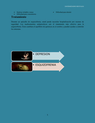 ENFERMEDADES MENTALES



       Sentirse irritable o tenso                          Dificultad para dormir
       Dificultad para concentrarse
Tratamiento
Durante un episodio de esquizofrenia, usted puede necesitar hospitalización por razones de
seguridad. Los medicamentos antipsicóticos son el tratamiento más efectivo para la
esquizofrenia. Éstos cambian el equilibrio de químicos en el cerebro y pueden ayudar a controlar
los síntomas.




                              • DEPRESION


                              • ESQUIZOFRENIA




                                               5
 