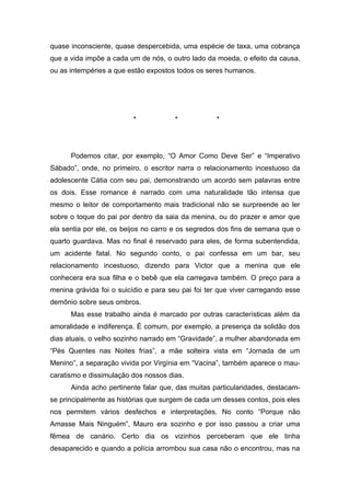 quase inconsciente, quase despercebida, uma espécie de taxa, uma cobrança
que a vida impõe a cada um de nós, o outro lado da moeda, o efeito da causa,
ou as intempéries a que estão expostos todos os seres humanos.




                         *            *            *




      Podemos citar, por exemplo, “O Amor Como Deve Ser” e “Imperativo
Sábado”, onde, no primeiro, o escritor narra o relacionamento incestuoso da
adolescente Cátia com seu pai, demonstrando um acordo sem palavras entre
os dois. Esse romance é narrado com uma naturalidade tão intensa que
mesmo o leitor de comportamento mais tradicional não se surpreende ao ler
sobre o toque do pai por dentro da saia da menina, ou do prazer e amor que
ela sentia por ele, os beijos no carro e os segredos dos fins de semana que o
quarto guardava. Mas no final é reservado para eles, de forma subentendida,
um acidente fatal. No segundo conto, o pai confessa em um bar, seu
relacionamento incestuoso, dizendo para Victor que a menina que ele
conhecera era sua filha e o bebê que ela carregava também. O preço para a
menina grávida foi o suicídio e para seu pai foi ter que viver carregando esse
demônio sobre seus ombros.
      Mas esse trabalho ainda é marcado por outras características além da
amoralidade e indiferença. É comum, por exemplo, a presença da solidão dos
dias atuais, o velho sozinho narrado em “Gravidade”, a mulher abandonada em
“Pés Quentes nas Noites frias”, a mãe solteira vista em “Jornada de um
Menino”, a separação vivida por Virgínia em “Vacina”, também aparece o mau-
caratismo e dissimulação dos nossos dias.
      Ainda acho pertinente falar que, das muitas particularidades, destacam-
se principalmente as histórias que surgem de cada um desses contos, pois eles
nos permitem vários desfechos e interpretações. No conto “Porque não
Amasse Mais Ninguém”, Mauro era sozinho e por isso passou a criar uma
fêmea de canário. Certo dia os vizinhos perceberam que ele tinha
desaparecido e quando a polícia arrombou sua casa não o encontrou, mas na
 