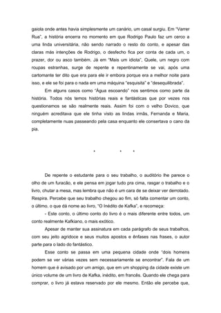 gaiola onde antes havia simplesmente um canário, um casal surgiu. Em “Varrer
Rua”, a história encerra no momento em que Rodrigo Paulo faz um cerco a
uma linda universitária, não sendo narrado o resto do conto, e apesar das
claras más intenções de Rodrigo, o desfecho fica por conta de cada um, o
prazer, dor ou asco também. Já em “Mais um idiota”, Quele, um negro com
roupas estranhas, surge de repente e repentinamente se vai, após uma
cartomante ter dito que era para ele ir embora porque era a melhor noite para
isso, e ele se foi para o nada em uma máquina “esquisita” e “desequilibrada”.
       Em alguns casos como “Água escoando” nos sentimos como parte da
história. Todos nós temos histórias reais e fantásticas que por vezes nos
questionamos se são realmente reais. Assim foi com o velho Dovico, que
ninguém acreditava que ele tinha visto as lindas irmãs, Fernanda e Maria,
completamente nuas passeando pela casa enquanto ele consertava o cano da
pia.




                                   *        *      *




       De repente o estudante para o seu trabalho, o auditório lhe parece o
olho de um furacão, e ele pensa em jogar tudo pra cima, rasgar o trabalho e o
livro, chutar a mesa, mas lembra que não é um cara de se deixar ver derrotado.
Respira. Percebe que seu trabalho chegou ao fim, só falta comentar um conto,
o último, o que dá nome ao livro, “O Inédito de Kafka”, e recomeça:
       - Este conto, o último conto do livro é o mais diferente entre todos, um
conto realmente Kafkiano, o mais exótico.
       Apesar de manter sua assinatura em cada parágrafo de seus trabalhos,
com seu jeito agridoce e seus muitos apostos e ênfases nas frases, o autor
parte para o lado do fantástico.
       Esse conto se passa em uma pequena cidade onde “dois homens
podem se ver várias vezes sem necessariamente se encontrar”. Fala de um
homem que é avisado por um amigo, que em um shopping da cidade existe um
único volume de um livro de Kafka, inédito, em francês. Quando ele chega para
comprar, o livro já estava reservado por ele mesmo. Então ele percebe que,
 