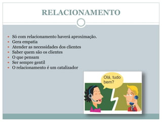 RELACIONAMENTO
 Só com relacionamento haverá aproximação.
 Gera empatia
 Atender as necessidades dos clientes
 Saber quem são os clientes
 O que pensam
 Ser sempre gentil
 O relacionamento é um catalizador
 