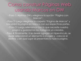 Como construir Páginas Web
    usando Marcos en DW
   - Paso 1: Abrimos DW y elegimos la opción “Página con
                            Marcos”.
 - Paso 2: Luego elegimos la carpeta “Página de Marcos” y
 nos saldrá la página en blanco con sus respectivas partes.
   - Paso 3: Luego rellenamos con lo que necesite nuestra
       pagina y guardamos las 4 páginas ya creadas.
- Paso 4: Finalmente, si se desee agregar un hipervínculo, se
    pude seleccionar un elemento o imagen y colocar el
    destino y en que lugar se presentará la nueva página.
 