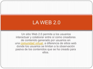 LA WEB 2.0

     Un sitio Web 2.0 permite a los usuarios
interactuar y colaborar entre sí como creadores
     de contenido generado por usuarios en
una comunidad virtual, a diferencia de sitios web
 donde los usuarios se limitan a la observación
pasiva de los contenidos que se ha creado para
                      ellos.
 