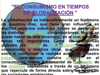"EL CONSUMISMO EN TIEMPOS
         DE GLOBALIZACIÓN "
La globalización es indiscutiblemente un fenómeno
de nuestros días, que tiene gran influencia en
muchos aspectos sobre los cuales se desarrollan
las distintas sociedades contemporáneas. Mucho se
puede hablar de este fenómeno, en el cual aparecen
temas tan importantes como las economías
globales, los medios de comunicación masivos, el
consumismo y muchos otros, que relacionados
entre sí conforman la realidad actual. En nuestro
trabajo centraremos nuestra atención en el
consumismo, fuente fundamental de desarrollo de
los sistemas capitalistas a través de un fenómeno
que repercute de forma directa sobre las bases de
 