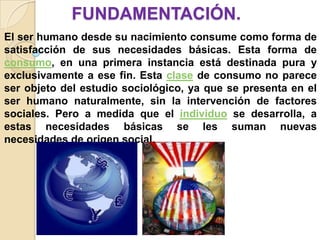FUNDAMENTACIÓN.
El ser humano desde su nacimiento consume como forma de
satisfacción de sus necesidades básicas. Esta forma de
consumo, en una primera instancia está destinada pura y
exclusivamente a ese fin. Esta clase de consumo no parece
ser objeto del estudio sociológico, ya que se presenta en el
ser humano naturalmente, sin la intervención de factores
sociales. Pero a medida que el individuo se desarrolla, a
estas necesidades básicas se les suman nuevas
necesidades de origen social.
 