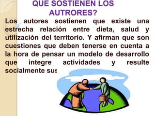 QUE SOSTIENEN LOS
           AUTRORES?
Los autores sostienen que existe una
estrecha relación entre dieta, salud y
utilización del territorio. Y afirman que son
cuestiones que deben tenerse en cuenta a
la hora de pensar un modelo de desarrollo
que     integre    actividades     y   resulte
socialmente sustentable.
 