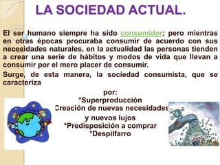 LA SOCIEDAD ACTUAL.
El ser humano siempre ha sido consumidor; pero mientras
en otras épocas procuraba consumir de acuerdo con sus
necesidades naturales, en la actualidad las personas tienden
a crear una serie de hábitos y modos de vida que llevan a
consumir por el mero placer de consumir.
Surge, de esta manera, la sociedad consumista, que se
caracteriza
                            por:
                     *Superproducción
             *Creación de nuevas necesidades
                       y nuevos lujos
                 *Predisposición a comprar
                        *Despilfarro
 
