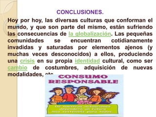 CONCLUSIONES.
Hoy por hoy, las diversas culturas que conforman el
mundo, y que son parte del mismo, están sufriendo
las consecuencias de la globalización. Las pequeñas
comunidades      se    encuentran    cotidianamente
invadidas y saturadas por elementos ajenos (y
muchas veces desconocidos) a ellos, produciendo
una crisis en su propia identidad cultural, como ser
cambio de costumbres, adquisición de nuevas
modalidades, etc.
 