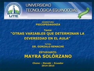 ASIGNATURA:
PSICOPEDAGOGÍA
Tema:
“OTRAS VARIABLES QUE DETERMINAN LA
DIVERSIDAD EN EL AULA”
TUTOR:
DR. GONZALO REMACHE
ESTUDIANTE:
MAYRA SOLÓRZANO
Chone – Manabí – Ecuador
2014-2015
 