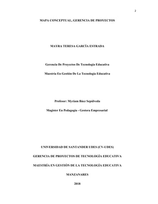2
MAPA CONCEPTUAL, GERENCIA DE PROYECTOS
MAYRA TERESA GARCÍA ESTRADA
Gerencia De Proyectos De Tecnología Educativa
Maestría En Gestión De La Tecnología Educativa
Profesor: Myriam Báez Sepúlveda
Magister En Pedagogía - Gestora Empresarial
UNIVERSIDAD DE SANTANDER UDES (CV-UDES)
GERENCIA DE PROYECTOS DE TECNOLOGÍA EDUCATIVA
MAESTRÍA EN GESTIÓN DE LA TECNOLOGÍA EDUCATIVA
MANZANARES
2018
 