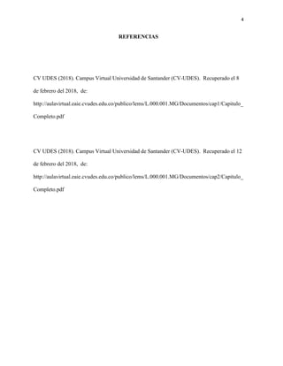 4
REFERENCIAS
CV UDES (2018). Campus Virtual Universidad de Santander (CV-UDES). Recuperado el 8
de febrero del 2018, de:
http://aulavirtual.eaie.cvudes.edu.co/publico/lems/L.000.001.MG/Documentos/cap1/Capitulo_
Completo.pdf
CV UDES (2018). Campus Virtual Universidad de Santander (CV-UDES). Recuperado el 12
de febrero del 2018, de:
http://aulavirtual.eaie.cvudes.edu.co/publico/lems/L.000.001.MG/Documentos/cap2/Capitulo_
Completo.pdf
 