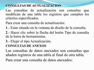 CONSULTAS DE ACTUALIZACION
Las consultas de actualización son consultas que
modifican de una tabla los registros que cumplen los
criterios especificados.
Para crear una consulta de actualización:
1.- Estar situado en la ventana de diseño de la consulta.
2.- Hacer clic sobre la flecha del botón Tipo de consulta
de la barra de herramientas.
3.- Elegir el tipo Actualización.
CONSULTAS DE ANEXOS
Las consultas de datos anexados son consultas que
añaden registros de una tabla al final de otra tabla.
Para crear una consulta de datos anexados:
 