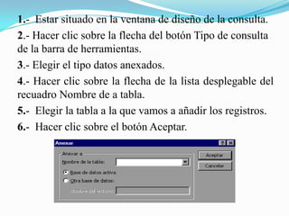 1.- Estar situado en la ventana de diseño de la consulta.
2.- Hacer clic sobre la flecha del botón Tipo de consulta
de la barra de herramientas.
3.- Elegir el tipo datos anexados.
4.- Hacer clic sobre la flecha de la lista desplegable del
recuadro Nombre de a tabla.
5.- Elegir la tabla a la que vamos a añadir los registros.
6.- Hacer clic sobre el botón Aceptar.
 