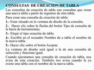CONSULTAS DE CREACION DE TABLA
Las consultas de creación de tabla son consultas que crean
una nueva tabla a partir de registros de otra tabla.
Para crear una consulta de creación de tabla:
1.- Estar situado en la ventana de diseño de la consulta.
2.- Hacer clic sobre la flecha del botón Tipo de consulta de
la barra de herramientas.
3.- Elegir el tipo creación de tabla.
4.- Escribir en el recuadro Nombre de a tabla el nombre de
la nueva tabla.
5.- Hacer clic sobre el botón Aceptar.
La ventana de diseño será igual a la de una consulta de
selección y funciona igual.
Cuando ejecutamos una consulta de creación de tabla, nos
avisa de esta creación. También nos avisa cuando la ya
existe una tabla con el nombre de la nueva tabla.
 