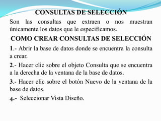 CONSULTAS DE SELECCIÓN
Son las consultas que extraen o nos muestran
únicamente los datos que le especificamos.
COMO CREAR CONSULTAS DE SELECCIÓN
1.- Abrir la base de datos donde se encuentra la consulta
a crear.
2.- Hacer clic sobre el objeto Consulta que se encuentra
a la derecha de la ventana de la base de datos.
3.- Hacer clic sobre el botón Nuevo de la ventana de la
base de datos.
4.- Seleccionar Vista Diseño.
 