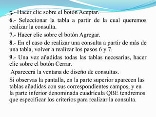 5.- Hacer clic sobre el botón Aceptar.
6.- Seleccionar la tabla a partir de la cual queremos
realizar la consulta.
7.- Hacer clic sobre el botón Agregar.
8.- En el caso de realizar una consulta a partir de más de
una tabla, volver a realizar los pasos 6 y 7.
9.- Una vez añadidas todas las tablas necesarias, hacer
clic sobre el botón Cerrar.
 Aparecerá la ventana de diseño de consultas.
Si observas la pantalla, en la parte superior aparecen las
tablas añadidas con sus correspondientes campos, y en
la parte inferior denominada cuadrícula QBE tendremos
que especificar los criterios para realizar la consulta.
 