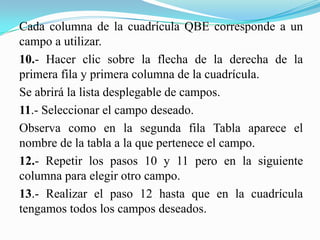 Cada columna de la cuadrícula QBE corresponde a un
campo a utilizar.
10.- Hacer clic sobre la flecha de la derecha de la
primera fila y primera columna de la cuadrícula.
Se abrirá la lista desplegable de campos.
11.- Seleccionar el campo deseado.
Observa como en la segunda fila Tabla aparece el
nombre de la tabla a la que pertenece el campo.
12.- Repetir los pasos 10 y 11 pero en la siguiente
columna para elegir otro campo.
13.- Realizar el paso 12 hasta que en la cuadrícula
tengamos todos los campos deseados.
 