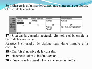Se indica en la columna del campo que entra en la condición,
el resto de la condición.




17.- Guardar la consulta haciendo clic sobre el botón de la
barra de herramientas.
Aparecerá el cuadro de diálogo para darle nombre a la
consulta.
18.- Escribir el nombre de la consulta.
19.- Hacer clic sobre el botón Aceptar.
20.- Para cerrar la consulta hacer clic sobre su botón .
 