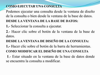 COMO EJECUTAR UNA CONSULTA
Podemos ejecutar una consulta desde la ventana de diseño
de la consulta o bien desde la ventana de la base de datos.
DESDE LA VENTANA DE LA BASE DE DATOS:
1.- Seleccionar la consulta a ejecutar.
2.- Hacer clic sobre el botón de la ventana de la base de
datos.
DESDE LA VENTANA DE DISEÑO DE LA CONSULTA:
1.- Hacer clic sobre el botón de la barra de herramientas.
COMO MODIFICAR EL DISEÑO DE UNA CONSULTA
 1.- Estar situado en la ventana de la base de datos donde
se encuentra la consulta a modificar.
 