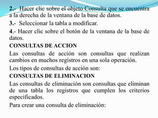 2.- Hacer clic sobre el objeto Consulta que se encuentra
a la derecha de la ventana de la base de datos.
3.- Seleccionar la tabla a modificar.
4.- Hacer clic sobre el botón de la ventana de la base de
datos.
CONSULTAS DE ACCION
Las consultas de acción son consultas que realizan
cambios en muchos registros en una sola operación.
Los tipos de consultas de acción son:
CONSULTAS DE ELIMINACION
Las consultas de eliminación son consultas que eliminan
de una tabla los registros que cumplen los criterios
especificados.
Para crear una consulta de eliminación:
 