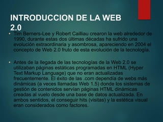 INTRODUCCION DE LA WEB 
2.0 
• Tim Berners-Lee y Robert Cailliau crearon la web alrededor de 
1990, durante estas dos últimas décadas ha sufrido una 
evolución extraordinaria y asombrosa, apareciendo en 2004 el 
concepto de Web 2.0 fruto de esta evolución de la tecnología. 
• Antes de la llegada de las tecnologías de la Web 2.0 se 
utilizaban páginas estáticas programadas en HTML (Hyper 
Text Markup Language) que no eran actualizadas 
frecuentemente. El éxito de las .com dependía de webs más 
dinámicas (a veces llamadas Web 1.5) donde los sistemas de 
gestión de contenidos servían páginas HTML dinámicas 
creadas al vuelo desde una base de datos actualizada. En 
ambos sentidos, el conseguir hits (visitas) y la estética visual 
eran considerados como factores. 
 