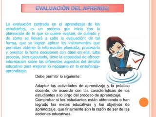La evaluación centrada en el aprendizaje de los
estudiantes, es un proceso que inicia con la
planeación de lo que se quiere evaluar, de cuándo y
de cómo se llevará a cabo la evaluación; de tal
forma, que se logren aplicar los instrumentos que
permitan obtener la información planeada, procesarla
y orientar la toma decisiones con base en ella. Este
proceso, bien ejecutado, tiene la capacidad de ofrecer
información sobre los diferentes aspectos del ámbito
educativo para mejorar lo necesario en la enseñanza-
aprendizaje.
Debe permitir lo siguiente:
Adaptar las actividades de aprendizaje y la práctica
docente, de acuerdo con las características de los
estudiantes a lo largo del proceso de aprendizaje.
Comprobar si los estudiantes están obteniendo o han
logrado las metas educativas y los objetivos de
aprendizaje, que finalmente son la razón de ser de las
acciones educativas.
 