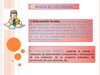 a) EVALUACIÓN GLOBAL: se pretende abarcar todos
los componentes o dimensiones de los alumnos, del
centro educativo, del programa, etc. Se considera el
objeto de la evaluación de un modo holístico, como una
totalidad interactuante, en la que cualquier modificación
en uno de sus componentes o dimensiones tiene
consecuencias en el resto.
B) EVALUACIÓN PARCIAL: pretende el estudio o
valoración de determinados componentes o dimensiones
de una institución, de un programa educativo, de
rendimiento de unos alumnos, etc.
 
